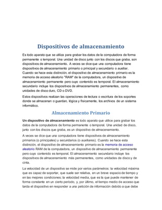 Dispositivos de almacenamiento
Es todo aparato que se utiliza para grabar los datos de la computadora de forma
permanente o temporal. Una unidad de disco junto con los discos que graba, son
dispositivos de almacenamiento. A veces se dice que una computadora tiene
dispositivos de almacenamiento primario o principal y secundario o auxiliar.
Cuando se hace esta distinción, el dispositivo de almacenamiento primario es la
memoria de acceso aleatorio "RAM" de la computadora, un dispositivo de
almacenamiento permanente pero cuyo contenido es temporal. El almacenamiento
secundario incluye los dispositivos de almacenamiento permanentes, como
unidades de disco duro, CD o DVD.
Estos dispositivos realizan las operaciones de lectura o escritura de los soportes
donde se almacenan o guardan, lógica y físicamente, los archivos de un sistema
informático.
Almacenamiento Primario
Un dispositivo de almacenamiento es todo aparato que utilice para grabar los
datos de la computadora de forma permanente o temporal. Una unidad de disco,
junto con los discos que graba, es un dispositivo de almacenamiento.
A veces se dice que una computadora tiene dispositivos de almacenamiento
primarios (o principales) y secundarios (o auxiliares). Cuando se hace esta
distinción, el dispositivo de almacenamiento primario es la memoria de acceso
aleatorio RAM de la computadora, un dispositivo de almacenamiento permanente
pero cuyo contenido es temporal. El almacenamiento secundario incluye los
dispositivos de almacenamiento más permanentes, como unidades de disco y de
cinta.
La velocidad de un dispositivo se mide por varios parámetros: la velocidad máxima
que es capaz de soportar, que suele ser relativa, en un breve espacio de tiempo y
en las mejores condiciones; la velocidad media, que es la que puede mantener de
forma constante en un cierto período, y, por último, el tiempo medio de acceso que
tarda el dispositivo en responder a una petición de información debido a que debe
 