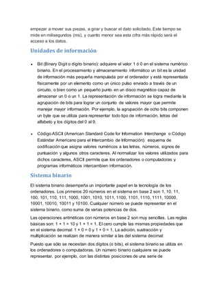 empezar a mover sus piezas, a girar y buscar el dato solicitado. Este tiempo se
mide en milisegundos (ms), y cuanto menor sea esta cifra más rápido será el
acceso a los datos.
Unidades de información
 Bit (Binary Digit o dígito binario): adquiere el valor 1 ó 0 en el sistema numérico
binario. En el procesamiento y almacenamiento informático un bit es la unidad
de información más pequeña manipulada por el ordenador y está representada
físicamente por un elemento como un único pulso enviado a través de un
circuito, o bien como un pequeño punto en un disco magnético capaz de
almacenar un 0 o un 1. La representación de información se logra mediante la
agrupación de bits para lograr un conjunto de valores mayor que permite
manejar mayor información. Por ejemplo, la agrupación de ocho bits componen
un byte que se utiliza para representar todo tipo de información, letras del
alfabeto y los dígitos del 0 al 9.
 Código ASCII (American Standard Code for Information Interchange o Código
Estándar Americano para el Intercambio de Información): esquema de
codificación que asigna valores numéricos a las letras, números, signos de
puntuación y algunos otros caracteres. Al normalizar los valores utilizados para
dichos caracteres, ASCII permite que los ordenadores o computadoras y
programas informáticos intercambien información.
Sistema binario
El sistema binario desempeña un importante papel en la tecnología de los
ordenadores. Los primeros 20 números en el sistema en base 2 son 1, 10, 11,
100, 101, 110, 111, 1000, 1001, 1010, 1011, 1100, 1101, 1110, 1111, 10000,
10001, 10010, 10011 y 10100. Cualquier número se puede representar en el
sistema binario, como suma de varias potencias de dos.
Las operaciones aritméticas con números en base 2 son muy sencillas. Las reglas
básicas son: 1 + 1 = 10 y 1 × 1 = 1. El cero cumple las mismas propiedades que
en el sistema decimal: 1 × 0 = 0 y 1 + 0 = 1. La adición, sustracción y
multiplicación se realizan de manera similar a las del sistema decimal:
Puesto que sólo se necesitan dos dígitos (o bits), el sistema binario se utiliza en
los ordenadores o computadoras. Un número binario cualquiera se puede
representar, por ejemplo, con las distintas posiciones de una serie de
 