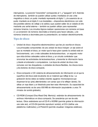 interruptores. La posición "encendido" corresponde al 1, y "apagado" al 0. Además
de interruptores, también se pueden utilizar puntos imantados en una cinta
magnética o disco: un punto imantado representa al dígito 1, y la ausencia de un
punto imantado es el dígito 0. Los biestables —dispositivos electrónicos con sólo
dos posibles valores de voltaje a la salida y que pueden saltar de un estado al otro
mediante una señal externa— también se pueden utilizar para representar
números binarios. Los circuitos lógicos realizan operaciones con números en base
2. La conversión de números decimales a binarios para hacer cálculos, y de
números binarios a decimales para su presentación, se realizan electrónicamente.
Tipo de disco
 Unidad de disco: dispositivo electromecánico que lee y/o escribe en discos.
Los principales componentes de una unidad de disco incluyen un eje sobre el
que va montado el disco, un motor que lo hace girar cuando la unidad está en
funcionamiento, uno o más cabezales de lectura/escritura, un segundo motor
que sitúa dichos cabezales sobre el disco, y un circuito controlador que
sincroniza las actividades de lectura/escritura y transmite la información hacia
y desde el ordenador o computadora. Los tipos de unidad de disco más
comunes son las disqueteras, o unidades de discos flexibles, los discos duros
y los lectores de disco compacto.
 Disco compacto o CD: sistema de almacenamiento de información en el que la
superficie del disco está recubierta de un material que refleja la luz. La
grabación de los datos se realiza creando agujeros microscópicos que
dispersan la luz (pits) alternándolos con zonas que sí la reflejan (lands). Se
utiliza un rayo láser y un fotodiodo para leer esta información. Su capacidad de
almacenamiento es de unos 650 MB de información (equivalente a unos 74
minutos de sonido grabado).
 CD-ROM (Compact Disc-Read Only Memory): estándar de almacenamiento de
archivos informáticos en disco compacto. Se caracteriza por ser de sólo
lectura. Otros estándares son el CD-R o WORM (permite grabar la información
una sola vez), el CD-DA (permite reproducir sonido), el CD-I (define una
plataforma multimedia) y el PhotoCD (permite visualizar imágenes estáticas).
 