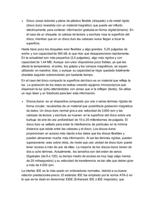  Disco: pieza redonda y plana de plástico flexible (disquete) o de metal rígido
(disco duro) revestida con un material magnético que puede ser influido
eléctricamente para contener información grabada en forma digital (binaria). En
el caso de un disquete, la cabeza de lectura y escritura roza la superficie del
disco, mientras que en un disco duro las cabezas nunca llegan a tocar la
superficie.
Hasta hace poco los disquetes eran flexibles y algo grandes, 5,25 pulgadas de
ancho y con capacidad de 360 kB, lo que hizo que desaparecieran rápidamente.
En la actualidad son más pequeños (3,5 pulgadas), algo más rígidos y con
capacidad de 1,44 MB. Aunque son unos dispositivos poco fiables, ya que les
afecta la temperatura, el polvo, los golpes y los campos magnéticos, se siguen
utilizando en nuestros días, y aunque su capacidad se haya quedado totalmente
obsoleta seguirán sobreviviendo por bastante tiempo.
En el caso del disco compacto la superficie del disco es un material que refleja la
luz. La grabación de los datos se realiza creando agujeros microscópicos que
dispersan la luz (pits) alternándolos con zonas que sí la reflejan (lands). Se utiliza
un rayo láser y un fotodiodo para leer esta información.
 Discos duros: es un dispositivo compuesto por una o varias láminas rígidas de
forma circular, recubiertas de un material que posibilita la grabación magnética
de datos. Un disco duro normal gira a una velocidad de 3.600 rpm y las
cabezas de lectura y escritura se mueven en la superficie del disco sobre una
burbuja de aire de una profundidad de 10 a 25 millonésimas de pulgada. El
disco duro va sellado para evitar la interferencia de partículas en la mínima
distancia que existe entre las cabezas y el disco. Los discos duros
proporcionan un acceso más rápido a los datos que los discos flexibles y
pueden almacenar mucha más información. Al ser las láminas rígidas, pueden
superponerse unas sobre otras, de modo que una unidad de disco duro puede
tener acceso a más de una de ellas. La mayoría de los discos duros tienen de
dos a ocho láminas. Actualmente, los tamaños son del orden de varios
Gigabytes (de 8 a 120), su tiempo medio de acceso es muy bajo (algo menos
de 20 milisegundos) y su velocidad de transferencia es tan alta que deben girar
a más de 4.000 rpm.
La interfaz IDE es la más usado en ordenadores normales, debido a su buena
relación prestaciones-precio. El estándar IDE fue ampliado por la norma ATA-2 en
lo que se ha dado en denominar EIDE (Enhanced IDE o IDE mejorado), que
 