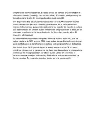 acepta hasta cuatro dispositivos. En cada uno de los canales IDE debe haber un
dispositivo maestro (master) y otro esclavo (slave). El maestro es el primero y se
le suele asignar la letra C, mientras el esclavo suele ser el D.
Los dispositivos IDE o EIDE como discos duros o CD-ROMs disponen de unos
micro interruptores (jumpers), situados generalmente en la parte posterior o
inferior de los mismos, que permiten seleccionar su carácter de maestro o esclavo.
Las posiciones de los jumpers suelen indicarse en una pegatina en el disco, en los
manuales o grabadas en la placa de circuito del disco duro, con las letras M
(maestro) y S (esclavo).
La velocidad del disco viene dado por su modo de acceso: modo PIO, que se
activa mediante la BIOS y modo DMA, cuya ventaja es que libera al micro de gran
parte del trabajo en la transferencia de datos y se lo asigna al chipset de la placa.
Los discos duros SCSI (escasi) tienen la ventaja respecto a los IDE no en su
mecánica, sino en que la transferencia de datos es más constante e independiente
del trabajo del microprocesador, por ello se suelen utilizar en servidores y
ordenadores que manejan multimedia y Autocad o al realizar una multitarea de
forma intensiva. En resumidas cuentas, suelen ser una buena opción
 
