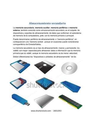 Almacenamiento secundario
La memoria secundaria, memoria auxiliar, memoria periférica o memoria
externa, también conocida como almacenamiento secundario, es el conjunto de
dispositivos y soportes de almacenamiento de datos que conforman el subsistema
de memoria de la computadora, junto con la memoria primaria o principal.
Puede denominarse periférico de almacenamiento o “memoria periférica”, en
contraposición a la ‘memoria central’, porque en ocasiones puede considerarse
comoperiférico de Entrada/Salida.
La memoria secundaria es un tipo de almacenamiento masivo y permanente (no
volátil) con mayor capacidad para almacenar datos e información que la memoria
primaria que es volátil, aunque la memoria secundaria es de menor velocidad.
Deben diferenciarse los “dispositivos o unidades de almacenamiento” de los
 