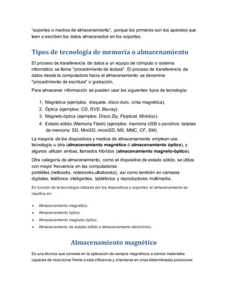 “soportes o medios de almacenamiento”, porque los primeros son los aparatos que
leen o escriben los datos almacenados en los soportes.
Tipos de tecnología de memoria o almacenamiento
El proceso de transferencia de datos a un equipo de cómputo o sistema
informático se llama "procedimiento de lectura". El proceso de transferencia de
datos desde la computadora hacia el almacenamiento se denomina
"procedimiento de escritura" o grabación.
Para almacenar información se pueden usar los siguientes tipos de tecnología:
1. Magnética (ejemplos: disquete, disco duro, cinta magnética).
2. Óptica (ejemplos: CD, DVD, Blu-ray).
3. Magneto-óptica (ejemplos: Disco Zip, Floptical, Minidisc).
4. Estado sólido (Memoria Flash) (ejemplos: memoria USB o pendrive; tarjetas
de memoria: SD, MiniSD, microSD, MS, MMC, CF, SM).
La mayoría de los dispositivos y medios de almacenamiento emplean una
tecnología u otra (almacenamiento magnético ó almacenamiento óptico), y
algunos utilizan ambas, llamados híbridos (almacenamiento magneto-óptico).
Otra categoría de almacenamiento, como el dispositivo de estado sólido, se utiliza
con mayor frecuencia en las computadoras
portátiles (netbooks, notebooks,ultrabooks), así como también en cámaras
digitales, teléfonos inteligentes, tabléfonos y reproductores multimedia.
En función de la tecnología utilizada por los dispositivos y soportes, el almacenamiento se
clasifica en:
 Almacenamiento magnético.
 Almacenamiento óptico.
 Almacenamiento magneto-óptico.
 Almacenamiento de estado sólido o almacenamiento electrónico.
Almacenamiento magnético
Es una técnica que consiste en la aplicación de campos magnéticos a ciertos materiales
capaces de reaccionar frente a esta influencia y orientarse en unas determinadas posiciones
 