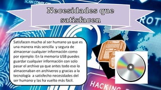 Satisfacen mucho al ser humano ya que es
ser humano y las ha vuelto más fácil.
Satisfacen mucho al ser humano ya que es
una manera más sencilla y segura de
almacenar cualquier información como
por ejemplo: En la memoria USB puedes
guardar cualquier información con solo
pasar el archivo ya que antes todo eso lo
almacenaban en archiveros y gracias a la
tecnología a satisfecho necesidades del
ser humano y las ha vuelto más fácil.
 