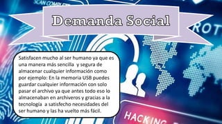 Satisfacen mucho al ser humano ya que es
ser humano y las ha vuelto más fácil.
Satisfacen mucho al ser humano ya que es
una manera más sencilla y segura de
almacenar cualquier información como
por ejemplo: En la memoria USB puedes
guardar cualquier información con solo
pasar el archivo ya que antes todo eso lo
almacenaban en archiveros y gracias a la
tecnología a satisfecho necesidades del
ser humano y las ha vuelto más fácil.
 