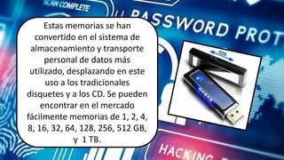 Estas memorias se hanEstas memorias se han
convertido en el sistema de
almacenamiento y transporte
personal de datos más
utilizado, desplazando en este
uso a los tradicionales
disquetes y a los CD. Se pueden
encontrar en el mercado
fácilmente memorias de 1, 2, 4,
8, 16, 32, 64, 128, 256, 512 GB,
y 1 TB.
 