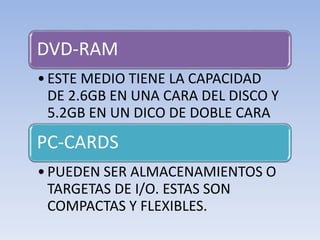 DVD-RAM
•ESTE MEDIO TIENE LA CAPACIDAD
DE 2.6GB EN UNA CARA DEL DISCO Y
5.2GB EN UN DICO DE DOBLE CARA
PC-CARDS
•PUEDEN SER ALMACENAMIENTOS O
TARGETAS DE I/O. ESTAS SON
COMPACTAS Y FLEXIBLES.
 