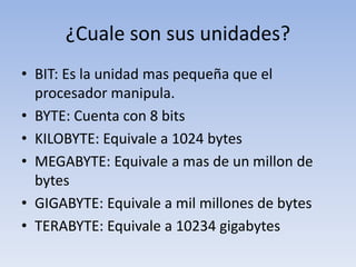¿Cuale son sus unidades?
• BIT: Es la unidad mas pequeña que el
procesador manipula.
• BYTE: Cuenta con 8 bits
• KILOBYTE: Equivale a 1024 bytes
• MEGABYTE: Equivale a mas de un millon de
bytes
• GIGABYTE: Equivale a mil millones de bytes
• TERABYTE: Equivale a 10234 gigabytes
 