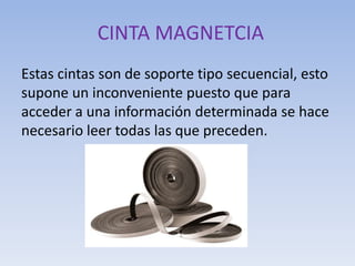 CINTA MAGNETCIA
Estas cintas son de soporte tipo secuencial, esto
supone un inconveniente puesto que para
acceder a una información determinada se hace
necesario leer todas las que preceden.
 