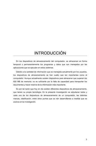 INTRODUCCIÓN
En los dispositivos de almacenamiento del computador, se almacenan en forma
temporal o permanentemente los programas y datos que son manejados por las
aplicaciones que se ejecutan en estos sistemas.
Debido a la cantidad de información que es manejada actualmente por los usuarios,
los dispositivos de almacenamiento se han vuelto casi tan importantes como el
computador. Aunque actualmente existen dispositivos para almacenar que superan los
650 MB de memoria; no es suficiente por la falta de capacidad para transportar los
documentos y hacer reserva de la información más importante.
Es por tal razón que hoy en día existen diferentes dispositivos de almacenamiento,
que tienen su propia tecnología. En la presente investigación se estudiaran todos y
cada uno de los dispositivos de almacenamiento de un computador, las distintas
marcas, clasificación, entre otros puntos que se irán desarrollando a medida que se
avanza en la investigación.
3
 