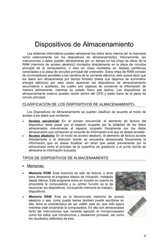 Dispositivos de Almacenamiento
Los sistemas informáticos pueden almacenar los datos tanto interna (en la memoria)
como externamente (en los dispositivos de almacenamiento). Internamente, las
instrucciones o datos pueden almacenarse por un tiempo en los chips de silicio de la
RAM (memoria de acceso aleatorio) montados directamente en la placa de circuitos
principal de la computadora, o bien en chips montados en tarjetas periféricas
conectadas a la placa de circuitos principal del ordenador. Estos chips de RAM constan
de conmutadores sensibles a los cambios de la corriente eléctrica, esto quiere decir que
los datos son almacenados por tiempo limitado (hasta que dejamos de suministrar
energía eléctrica) por esta razón aparecen los dispositivos de almacenamiento
secundarios o auxiliares, los cuales son capaces de conservar la información de
manera permanente, mientras su estado físico sea óptimo. Los dispositivos de
almacenamiento externo pueden residir dentro del CPU y están fuera de la placa de
circuito principal.
CLASIFICACIÓN DE LOS DISPOSITIVOS DE ALMACENAMIENTO.
Los Dispositivos de Almacenamiento se pueden clasificar de acuerdo al modo de
acceso a los datos que contienen:
• Acceso secuencial: En el acceso secuencial, el elemento de lectura del
dispositivo debe pasar por el espacio ocupado por la totalidad de los datos
almacenados previamente al espacio ocupado físicamente por los datos
almacenados que componen el conjunto de información a la que se desea acceder.
• Acceso aleatorio: En el modo de acceso aleatorio, el elemento de lectura accede
directamente a la dirección donde se encuentra almacenada físicamente la
información que se desea localizar sin tener que pasar previamente por la
almacenada entre el principio de la superficie de grabación y el punto donde se
almacena la información buscada.
TIPOS DE DISPOSITIVOS DE ALMACENAMIENTO
• Memorias:
• Memoria ROM: Esta memoria es sólo de lectura, y sirve
para almacenar el programa básico de iniciación, instalado
desde fábrica. Este programa entra en función en cuanto es
encendida la computadora y su primer función es la de
reconocer los dispositivos, (incluyendo memoria de trabajo),
dispositivos.
• Memoria RAM: Esta es la denominada memoria de acceso
aleatorio o sea, como puede leerse también puede escribirse en
ella, tiene la característica de ser volátil, esto es, que sólo opera
mientras esté encendida la computadora. En ella son almacenadas
tanto las instrucciones que necesita ejecutar el microprocesador
como los datos que introducimos y deseamos procesar, así como
los resultados obtenidos de esto.
4
 