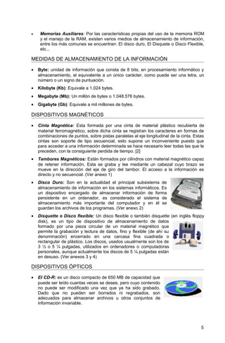 • Memorias Auxiliares: Por las características propias del uso de la memoria ROM
y el manejo de la RAM, existen varios medios de almacenamiento de información,
entre los más comunes se encuentran: El disco duro, El Disquete o Disco Flexible,
etc...
MEDIDAS DE ALMACENAMIENTO DE LA INFORMACIÓN
• Byte: unidad de información que consta de 8 bits; en procesamiento informático y
almacenamiento, el equivalente a un único carácter, como puede ser una letra, un
número o un signo de puntuación.
• Kilobyte (Kb): Equivale a 1.024 bytes.
• Megabyte (Mb): Un millón de bytes o 1.048.576 bytes.
• Gigabyte (Gb): Equivale a mil millones de bytes.
DISPOSITIVOS MAGNÉTICOS
• Cinta Magnética: Esta formada por una cinta de material plástico recubierta de
material ferromagnético, sobre dicha cinta se registran los caracteres en formas de
combinaciones de puntos, sobre pistas paralelas al eje longitudinal de la cinta. Estas
cintas son soporte de tipo secuencial, esto supone un inconveniente puesto que
para acceder a una información determinada se hace necesario leer todas las que le
preceden, con la consiguiente perdida de tiempo. [2]
• Tambores Magnéticos: Están formados por cilindros con material magnético capaz
de retener información, Esta se graba y lee mediante un cabezal cuyo brazo se
mueve en la dirección del eje de giro del tambor. El acceso a la información es
directo y no secuencial. (Ver anexo 1)
• Disco Duro: Son en la actualidad el principal subsistema de
almacenamiento de información en los sistemas informáticos. Es
un dispositivo encargado de almacenar información de forma
persistente en un ordenador, es considerado el sistema de
almacenamiento más importante del computador y en él se
guardan los archivos de los programas. (Ver anexo 2)
• Disquette o Disco flexible: Un disco flexible o también disquette (en inglés floppy
disk), es un tipo de dispositivo de almacenamiento de datos
formado por una pieza circular de un material magnético que
permite la grabación y lectura de datos, fino y flexible (de ahí su
denominación) encerrado en una carcasa fina cuadrada o
rectangular de plástico. Los discos, usados usualmente son los de
3 ½ o 5 ¼ pulgadas, utilizados en ordenadores o computadoras
personales, aunque actualmente los discos de 5 ¼ pulgadas están
en desuso. (Ver anexos 3 y 4)
DISPOSITIVOS ÓPTICOS
• El CD-R: es un disco compacto de 650 MB de capacidad que
puede ser leído cuantas veces se desee, pero cuyo contenido
no puede ser modificado una vez que ya ha sido grabado.
Dado que no pueden ser borrados ni regrabados, son
adecuados para almacenar archivos u otros conjuntos de
información invariable.
5
 