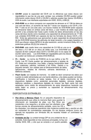 • CD-RW: posee la capacidad del CD-R con la diferencia que estos discos son
regrabables lo que les da una gran ventaja. Las unidades CD-RW pueden grabar
información sobre discos CD-R y CD-RW y además pueden leer discos CD-ROM y
CDS de audio. Las interfaces soportadas son EIDE, SCSI y USB.[3]
• DVD-ROM: es un disco compacto con capacidad de almacen ar 4.7 GB de datos en
una cara del disco, un aumento de más de 7 veces con respecto a los CD-R y CD-
RW. Y esto es en una sola cara. Los futuros medios de DVD-ROM serán capaces
de almacenar datos en ambas caras del disco, y usar medios de doble capa para
permitir a las unidades leer hasta cuatro niveles de datos almacenados en las dos
caras del disco dando como resultado una capacidad de almacenamiento de 17 GB.
Las unidades DVD-ROM son capaces de leer los formatos de discos CD-R y CD-
RW. Entre las aplicaciones que aprovechan la gran capacidad de almacenamiento
de los DVD-ROM tenemos las películas de larga duración y los juegos basados en
DVD que ofrecen videos MPEG-2 de alta resolución, sonido inmersivo Dolby AC-3, y
poderosas graficas 3D.[3] (Ver anexo 6)
• DVD-RAM: este medio tiene una capacidad de 2.6 GB en una ca ra
del disco y 5.2 GB en un disco de doble cara, Los DVD-RAM son
capaces de leer cualquier disco CD-R o CD-RW pero no es capaz de
escribir sobre estos. Los DVD-RAM son regrabables pero los discos
no pueden ser leídos por unidades DVD-ROM.[3]
• Pc - Cards: La norma de PCMCIA es la que define a las PC
Cards. Las PC Cards pueden ser almacenamiento o tarjetas de
I/O. Estas son compactas, muy fiable, y ligeras haciéndolos ideal
para notebooks, palmtop, handheld y los PDAs,. Debido a su
pequeño tamaño, son usadas para el almacenamiento de datos,
aplicaciones, tarjetas de memoria, cámaras electrónicas y
teléfonos celulares.
• Flash Cards: son tarjetas de memoria no volátil es decir conservan los datos aun
cuando no estén alimentadas por una fuente eléctrica, y los datos pueden ser leídos,
modificados o borrados en estas tarjetas. Con el rápido crecimiento de los
dispositivos digitales como: asistentes personales digitales, cámaras digitales,
teléfonos celulares y dispositivos digitales de música, las flash cards han sido
adoptadas como medio de almacenamiento de estos dispositivos haciendo que
estas bajen su precio y aumenten su capacidad de almacenamiento muy
rápidamente.
DISPOSITIVOS EXTRAÍBLES
• Pen Drive o Memory Flash: Es un pequeño dispositivo de
almacenamiento que utiliza la memoria flash para guardar la
información sin necesidad de pilas. Los Pen Drive son
resistentes a los rasguños y al polvo que han afectado a las
formas previas de almacenamiento portable, como los CD y
los disquetes. Los sistemas operativos más modernos pueden leer y escribir en ello
sin necesidad de controladores especiales. En los equipos antiguos (como por
ejemplo los equipados con Windows 98) se necesita instalar un controlador de
dispositivo.
• Unidades de Zip: La unidad Iomega ZIP es una unidad de dis co
extraíble. Está disponible en tres versiones principales, la hay con
interfaz SCSI, IDE, y otra que se conecta a un puerto paralelo.
6
 