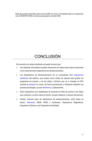 Este documento describe cómo usar el ZIP con Linux. Se debería leer en conjunción
con el HOWTO SCSI a menos que posea la versión IDE.
CONCLUSIÓN
De acuerdo a lo antes estudiado se puede concluir que:
• Los sistemas informáticos pueden almacenar los datos tanto interna (memoria)
como externamente (dispositivos de almacenamiento).
• Los Dispositivos de Almacenamiento de un computador Son dispositivos
periféricos del sistema, que actúan como medio de soporte para grabar los
programas de usuario, y de los datos y ficheros que va a manejar la CPU
durante el proceso en curso, de forma permanente o temporal mediante sus
propias tecnologías, ya sea electrónica u ópticamente.
• Estos dispositivos son clasificados de acuerdo al modo de acceso a los datos
que contienen y entren estos se tienen: Acceso Aleatorio y Acceso Secuencial.
• Existen diversos tipos de dispositivos de almacenamiento, entre estos se
tienen: Memorias (RAM, ROM y Auxiliares), Dispositivos Magnéticos,
Dispositivos Ópticos y los Dispositivos Extraíbles.
7
 
