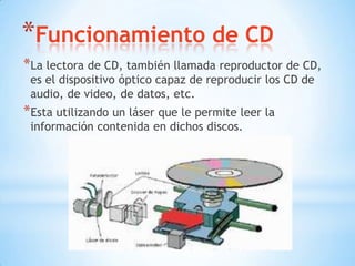 *Funcionamiento de CD
*La lectora de CD, también llamada reproductor de CD,
 es el dispositivo óptico capaz de reproducir los CD de
 audio, de video, de datos, etc.
*Esta utilizando un láser que le permite leer la
 información contenida en dichos discos.
 