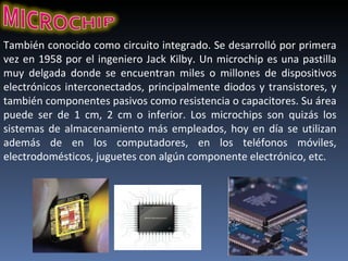 También conocido como circuito integrado. Se desarrolló por primera vez en 1958 por el ingeniero Jack Kilby. Un microchip es una pastilla muy delgada donde se encuentran miles o millones de dispositivos electrónicos interconectados, principalmente diodos y transistores, y también componentes pasivos como resistencia o capacitores. Su área puede ser de 1 cm, 2 cm o inferior. Los microchips son quizás los sistemas de almacenamiento más empleados, hoy en día se utilizan además de en los computadores, en los teléfonos móviles, electrodomésticos, juguetes con algún componente electrónico, etc. 