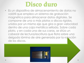 Disco duro
• Es un dispositivo de almacenamiento de datos no
  volátil que emplea un sistema de grabación
  magnética para almacenar datos digitales. Se
  compone de uno o más platos o discos rígidos,
  unidos por un mismo eje que gira a gran velocidad
  dentro de una caja metálica sellada. Sobre cada
  plato, y en cada una de sus caras, se sitúa un
  cabezal de lectura/escritura que flota sobre una
  delgada lámina de aire generada por la rotación
  de los discos.
•
• El primer disco duro fue inventado por IBM en 1956.
 