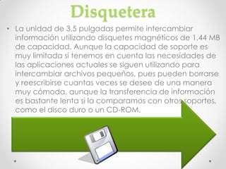 Disquetera
• La unidad de 3,5 pulgadas permite intercambiar
  información utilizando disquetes magnéticos de 1,44 MB
  de capacidad. Aunque la capacidad de soporte es
  muy limitada si tenemos en cuenta las necesidades de
  las aplicaciones actuales se siguen utilizando para
  intercambiar archivos pequeños, pues pueden borrarse
  y reescribirse cuantas veces se desee de una manera
  muy cómoda, aunque la transferencia de información
  es bastante lenta si la comparamos con otros soportes,
  como el disco duro o un CD-ROM.
 