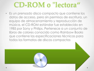 CD-ROM o "lectora“
• Es un prensado disco compacto que contiene los
  datos de acceso, pero sin permisos de escritura, un
  equipo de almacenamiento y reproducción de
  música, el CD-ROM estándar fue establecido en
  1985 por Sony y Philips. Pertenece a un conjunto de
  libros de colores conocido como Rainbow Books
  que contiene las especificaciones técnicas para
  todos los formatos de discos compactos
 