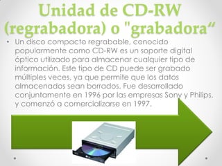 Unidad de CD-RW
(regrabadora) o "grabadora“
• Un disco compacto regrabable, conocido
  popularmente como CD-RW es un soporte digital
  óptico utilizado para almacenar cualquier tipo de
  información. Este tipo de CD puede ser grabado
  múltiples veces, ya que permite que los datos
  almacenados sean borrados. Fue desarrollado
  conjuntamente en 1996 por las empresas Sony y Philips,
  y comenzó a comercializarse en 1997.
 