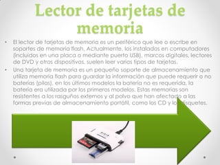 Lector de tarjetas de
                 memoria
•   El lector de tarjetas de memoria es un periférico que lee o escribe en
    soportes de memoria flash. Actualmente, los instalados en computadores
    (incluidos en una placa o mediante puerto USB), marcos digitales, lectores
    de DVD y otros dispositivos, suelen leer varios tipos de tarjetas.
•   Una tarjeta de memoria es un pequeño soporte de almacenamiento que
    utiliza memoria flash para guardar la información que puede requerir o no
    baterías (pilas), en los últimos modelos la batería no es requerida, la
    batería era utilizada por los primeros modelos. Estas memorias son
    resistentes a los rasguños externos y al polvo que han afectado a las
    formas previas de almacenamiento portátil, como los CD y los disquetes.
 