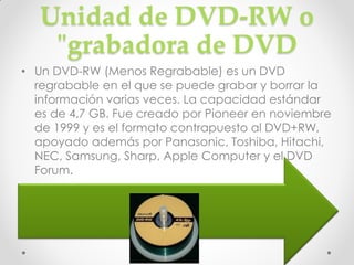 Unidad de DVD-RW o
    "grabadora de DVD
• Un DVD-RW (Menos Regrabable) es un DVD
  regrabable en el que se puede grabar y borrar la
  información varias veces. La capacidad estándar
  es de 4,7 GB. Fue creado por Pioneer en noviembre
  de 1999 y es el formato contrapuesto al DVD+RW,
  apoyado además por Panasonic, Toshiba, Hitachi,
  NEC, Samsung, Sharp, Apple Computer y el DVD
  Forum.
 