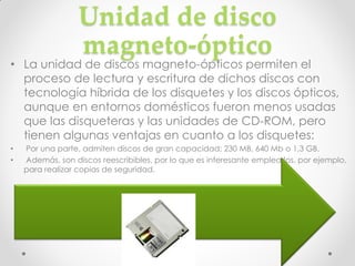 Unidad de disco
                  magneto-óptico
• La unidad de discos magneto-ópticos permiten el
  proceso de lectura y escritura de dichos discos con
  tecnología híbrida de los disquetes y los discos ópticos,
  aunque en entornos domésticos fueron menos usadas
  que las disqueteras y las unidades de CD-ROM, pero
  tienen algunas ventajas en cuanto a los disquetes:
•   Por una parte, admiten discos de gran capacidad: 230 MB, 640 Mb o 1,3 GB.
•   Además, son discos reescribibles, por lo que es interesante emplearlos, por ejemplo,
    para realizar copias de seguridad.
 