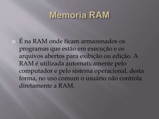  É na RAM onde ficam armazenados os
programas que estão em execução e os
arquivos abertos para exibição ou edição. A
RAM é utilizada automaticamente pelo
computador e pelo sistema operacional, desta
forma, no uso comum o usuário não controla
diretamente a RAM.
 