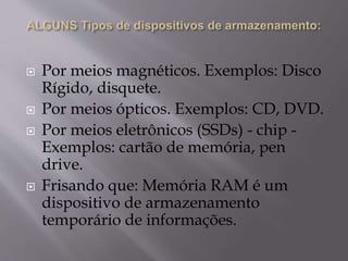  Por meios magnéticos. Exemplos: Disco
Rígido, disquete.
 Por meios ópticos. Exemplos: CD, DVD.
 Por meios eletrônicos (SSDs) - chip -
Exemplos: cartão de memória, pen
drive.
 Frisando que: Memória RAM é um
dispositivo de armazenamento
temporário de informações.
 