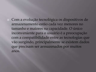  Com a evolução tecnológica os dispositivos de
armazenamento estão cada vez menores no
tamanho e maiores na capacidade. O único
inconveniente para o usuário é a preocupação
com a compatibilidade entre as tecnologias que
vão surgindo, principalmente se existem dados
que precisam ser armazenados por muitos
anos.
 