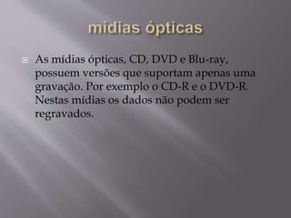  As mídias ópticas, CD, DVD e Blu-ray,
possuem versões que suportam apenas uma
gravação. Por exemplo o CD-R e o DVD-R.
Nestas mídias os dados não podem ser
regravados.
 