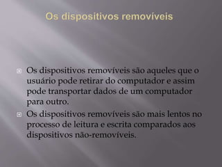  Os dispositivos removíveis são aqueles que o
usuário pode retirar do computador e assim
pode transportar dados de um computador
para outro.
 Os dispositivos removíveis são mais lentos no
processo de leitura e escrita comparados aos
dispositivos não-removíveis.
 