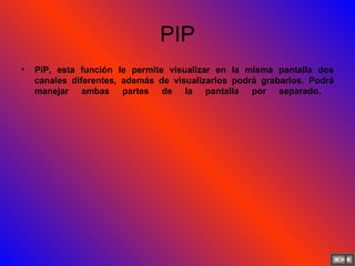 PIP PiP, esta función le permite visualizar en la misma pantalla dos canales diferentes, además de visualizarlos podrá grabarlos. Podrá manejar ambas partes de la pantalla por separado.   
