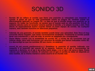 SONIDO 3D Sonido 3D se refiera al sonido que tiene una posición (y velocidad) con respecto al oyente. A pesar de que es más prominente usarlo en juegos 3D, también puede ser efectivamente aplicado en juegos 2D. La idea es que el sonido tenga una posición en el espacio. En todas las funciones, se asume que el oyente está en una posición (0,0,0). El sistema calcula como el receptor estaría oyendo el sonido, y lo adapta acorde a esto. Este efecto es especialmente bueno cuando tienes un buen equipo de sonido. De cualquier manera, esto también funciona en altavoces pequeños.   Además de una posición, el sonido también puede tener una velocidad. Esto lleva al muy conocido efecto Doppler, que están correctamente modelado. Finalmente el sonido puede tener una orientación y, una vez más, el sonido es adaptado por consiguiente. Game Maker cuenta con la modalidad de sonido 3D, a través de las funciones que se indican abajo, pero solo funcionan con recursos de sonido que fueron indicados como 3D. (La desventaja es que los sonidos 3D son mono, no estéreo).   sound_3d_set_sound_position(snd,x,y,) Establece la posición al sonido indicado con respecto a la posición del oyente en el espacio. Valores en el eje x incrementan de izquierda a derecha, en el eje y de arriba hacia abajo, y en el eje z de cerca a lejos. Estos valores son medidos en metros. El volumen con el que el sonido se debe oír depende en esta medida, de la misma manera a como ocurre en el mundo real. 