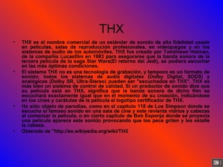 THX THX es el nombre comercial de un estándar de sonido de alta fidelidad usado en películas, salas de reproducción profesionales, en videojuegos y en los sistemas de audio de los automóviles. THX fue creado por Tomlinson Holman, de la compañía Lucasfilm en 1983 para asegurarse que la banda sonora de la tercera película de la saga Star Wars(El retorno del Jedi), se pudiera escuchar en las más óptimas condiciones. El sistema THX no es una tecnología de grabación, y tampoco es un formato de sonido; todos los sistemas de audio digitales (Dolby Digital, SDDS) y analógicos (Dolby SR, Ultra-Stereo) pueden ser "escuchados en THX". THX es más bien un sistema de control de calidad. Si un productor de sonido dice que su película está en THX, significa que la banda sonora de dicho film se escuchará exactamente igual que en el momento de su creación, indicándose en los cines y carátulas de la película el logotipo certificador de THX. Ha sido objeto de parodias, como en el capítulo 118 de Los Simpson donde se escucha el famoso sonido en una sala de cine y este revienta vidrios y cabezas al comenzar la película, o en cierto capitulo de Bob Esponja donde se proyecta una pelicula aparece este sonido provocando que los pece griten y les estalle la cabeza. Obtenido de "http://es.wikipedia.org/wiki/THX 
