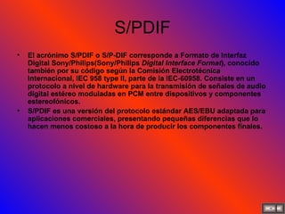 S/PDIF El acrónimo S/PDIF o S/P-DIF corresponde a Formato de Interfaz Digital Sony/Philips(Sony/Philips  Digital Interface Format ), conocido también por su código según la Comisión Electrotécnica Internacional, IEC 958 type II, parte de la IEC-60958. Consiste en un protocolo a nivel de hardware para la transmisión de señales de audio digital estéreo moduladas en PCM entre dispositivos y componentes estereofónicos. S/PDIF es una versión del protocolo estándar AES/EBU adaptada para aplicaciones comerciales, presentando pequeñas diferencias que lo hacen menos costoso a la hora de producir los componentes finales. 