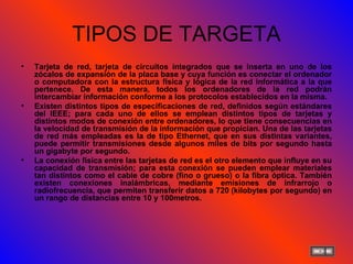TIPOS DE TARGETA Tarjeta de red, tarjeta de circuitos integrados que se inserta en uno de los zócalos de expansión de la placa base y cuya función es conectar el ordenador o computadora con la estructura física y lógica de la red informática a la que pertenece. De esta manera, todos los ordenadores de la red podrán intercambiar información conforme a los protocolos establecidos en la misma. Existen distintos tipos de especificaciones de red, definidos según estándares del IEEE; para cada uno de ellos se emplean distintos tipos de tarjetas y distintos modos de conexión entre ordenadores, lo que tiene consecuencias en la velocidad de transmisión de la información que propician. Una de las tarjetas de red más empleadas es la de tipo Ethernet, que en sus distintas variantes, puede permitir transmisiones desde algunos miles de bits por segundo hasta un gigabyte por segundo. La conexión física entre las tarjetas de red es el otro elemento que influye en su capacidad de transmisión; para esta conexión se pueden emplear materiales tan distintos como el cable de cobre (fino o grueso) o la fibra óptica. También existen conexiones inalámbricas, mediante emisiones de infrarrojo o radiofrecuencia, que permiten transferir datos a 720 (kilobytes por segundo) en un rango de distancias entre 10 y 100metros. 