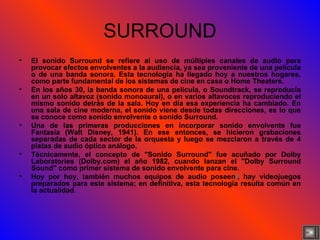 SURROUND El sonido Surround se refiere al uso de múltiples canales de audio para provocar efectos envolventes a la audiencia, ya sea proveniente de una película o de una banda sonora. Esta tecnología ha llegado hoy a nuestros hogares, como parte fundamental de los sistemas de cine en casa o Home Theaters. En los años 30, la banda sonora de una película, o Soundtrack, se reproducía en un solo altavoz (sonido monoaural), o en varios altavoces reproduciendo el mismo sonido detrás de la sala. Hoy en día esa experiencia ha cambiado. En una sala de cine moderna, el sonido viene desde todas direcciones, es lo que se conoce como sonido envolvente o sonido Surround. Una de las primeras producciones en incorporar sonido envolvente fue Fantasía (Walt Disney, 1941). En ese entonces, se hicieron grabaciones separadas de cada sector de la orquesta y luego se mezclaron a través de 4 pistas de audio óptico análogo. Técnicamente, el concepto de "Sonido Surround" fue acuñado por Dolby Laboratories (Dolby.com) el año 1982, cuando lanzan el "Dolby Surround Sound" como primer sistema de sonido envolvente para cine. Hoy por hoy, también muchos equipos de audio poseen l , hay videojuegos preparados para este sistema; en definitiva, esta tecnología resulta común en la actualidad . 