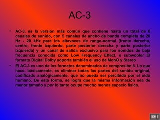 AC-3 AC-3, es la versión más común que contiene hasta un total de 6 canales de sonido, con 5 canales de ancho de banda completa de 20 Hz - 20 kHz para los altavoces de rango-normal (frente derecho, centro, frente izquierdo, parte posterior derecha y parte posterior izquierda) y un canal de salida exclusivo para los sonidos de baja frecuencia conocida como Low Frequency Effect, o subwoofer El formato Digital Dolby soporta también el uso de MonO y Stereo El AC-3 es uno de los formatos denominados de compresión 6. Lo que hace, básicamente, es eliminar todas las partes del sonido original, codificado analógicamente, que no pueda ser percibido por el oído humano. De ésta forma, se logra que la misma información sea de menor tamaño y por lo tanto ocupe mucho menos espacio físico.  