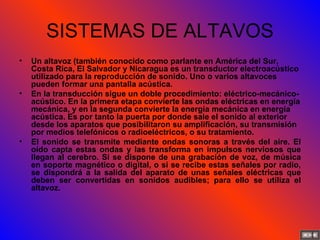 SISTEMAS DE ALTAVOS Un altavoz (también conocido como parlante en América del Sur, Costa Rica, El Salvador y Nicaragua es un transductor electroacústico utilizado para la reproducción de sonido. Uno o varios altavoces pueden formar una pantalla acústica. En la transducción sigue un doble procedimiento: eléctrico-mecánico-acústico. En la primera etapa convierte las ondas eléctricas en energía mecánica, y en la segunda convierte la energía mecánica en energía acústica. Es por tanto la puerta por donde sale el sonido al exterior desde los aparatos que posibilitaron su amplificación, su transmisión por medios telefónicos o radioeléctricos, o su tratamiento. El sonido se transmite mediante ondas sonoras a través del aire. El oído capta estas ondas y las transforma en impulsos nerviosos que llegan al cerebro. Si se dispone de una grabación de voz, de música en soporte magnético o digital, o si se recibe estas señales por radio, se dispondrá a la salida del aparato de unas señales eléctricas que deben ser convertidas en sonidos audibles; para ello se utiliza el altavoz. 
