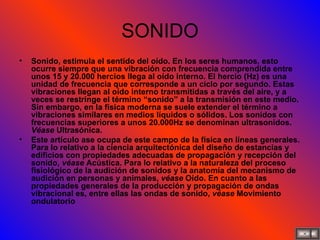 SONIDO Sonido, estimula el sentido del oído. En los seres humanos, esto ocurre siempre que una vibración con frecuencia comprendida entre unos 15 y 20.000 hercios llega al oído interno. El hercio (Hz) es una unidad de frecuencia que corresponde a un ciclo por segundo. Estas vibraciones llegan al oído interno transmitidas a través del aire, y a veces se restringe el término “sonido” a la transmisión en este medio. Sin embargo, en la física moderna se suele extender el término a vibraciones similares en medios líquidos o sólidos. Los sonidos con frecuencias superiores a unos 20.000Hz se denominan ultrasonidos.  Véase  Ultrasónica. Este artículo ase ocupa de este campo de la física en líneas generales. Para lo relativo a la ciencia arquitectónica del diseño de estancias y edificios con propiedades adecuadas de propagación y recepción del sonido,  véase  Acústica. Para lo relativo a la naturaleza del proceso fisiológico de la audición de sonidos y la anatomía del mecanismo de audición en personas y animales,  véase  Oído. En cuanto a las propiedades generales de la producción y propagación de ondas vibracional es, entre ellas las ondas de sonido,  véase  Movimiento ondulatorio 