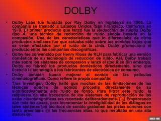 DOLBY Dolby Labs fue fundada por Ray Dolby en Inglaterra en 1965. La compañía se trasladó a Estados Unidos (San Francisco, California en 1976. El primer producto que lanzó fue la  Reducción de ruidos Dolby tipo A , una técnica de reducción de ruido simple basada en la compasión. Una de las características que lo diferenciaba de otros productos similares fue que actuaba sólo sobre los sonidos bajos que se veían afectados por el ruido de la cinta. Dolby promocionó el producto entre las compañías discográficas. Dolby fue convencido por Henry Kloss de KLH para fabricar una versión doméstica de su tecnología de reducción de ruido. Así, Dolby trabajó más sobre los sistemas de compasión y lanzó el  tipo B  en Sin embargo, Dolby no fabricó los productos domésticos directamente, sino que licenció la tecnología a los fabricantes de electrónica de consumo. Dolby también buscó mejorar el sonido de las películas cinematográficas. Como refiere la propia compañía: Tras investigar, Dolby halló que muchas de las limitaciones de las técnicas ópticas de sonido procedía directamente de su significativamente alto ruido de fondo. Para filtrar este ruido, la respuesta de alta frecuencia de los sistemas de reproducción de las salas cinematográficas era recortado deliberadamente. [...] Empeorando aún más las cosas, para incrementar la inteligibilidad de los diálogos en tales sistemas los técnicos de sonido grababan las pistas sonoras con tanto preénfasis en las frecuencias altas, lo que resultaba en una alta distorsión. 