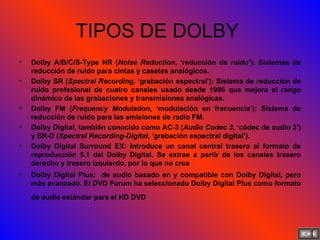 TIPOS DE DOLBY  Dolby A/B/C/S-Type NR ( Noise Reduction , ‘reducción de ruido’): Sistemas de reducción de ruido para cintas y casetes analógicos.  Dolby SR ( Spectral Recording , ‘grabación espectral’): Sistema de reducción de ruido profesional de cuatro canales usado desde 1986 que mejora el rango dinámico de las grabaciones y transmisiones analógicas. Dolby FM ( Frequency Modulation , ‘modulación en frecuencia’): Sistema de reducción de ruido para las emisiones de radio FM.  Dolby Digital, también conocido como AC-3 ( Audio Codec 3 , ‘códec de audio 3’) y SR-D ( Spectral Recording-Digital , ‘grabación espectral digital’). Dolby Digital Surround EX: Introduce un canal central trasero al formato de reproducción 5.1 del Dolby Digital. Se extrae a partir de los canales trasero derecho y trasero izquierdo, por lo que no crea  Dolby Digital Plus:  de audio basado en y compatible con Dolby Digital, pero más avanzado. El DVD Forum ha seleccionado Dolby Digital Plus como formato de audio estándar para el HD DVD   