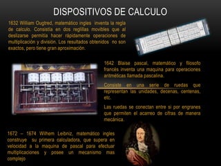 DISPOSITIVOS DE CALCULO
1632 William Ougtred, matemático ingles inventa la regla
de calculo. Consistía en dos reglillas mo...