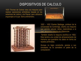 DISPOSITIVOS DE CALCULO
1820 Thomas de Colmar crea una maquina para
realizar operaciones aritméticas basada en las
anterio...