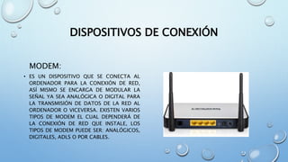 DISPOSITIVOS DE CONEXIÓN
MODEM:
• ES UN DISPOSITIVO QUE SE CONECTA AL
ORDENADOR PARA LA CONEXIÓN DE RED,
ASÍ MISMO SE ENCARGA DE MODULAR LA
SEÑAL YA SEA ANALÓGICA O DIGITAL PARA
LA TRANSMISIÓN DE DATOS DE LA RED AL
ORDENADOR O VICEVERSA. EXISTEN VARIOS
TIPOS DE MODEM EL CUAL DEPENDERÁ DE
LA CONEXIÓN DE RED QUE INSTALE, LOS
TIPOS DE MODEM PUEDE SER: ANALÓGICOS,
DIGITALES, ADLS O POR CABLES.
 