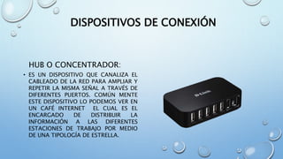 DISPOSITIVOS DE CONEXIÓN
HUB O CONCENTRADOR:
• ES UN DISPOSITIVO QUE CANALIZA EL
CABLEADO DE LA RED PARA AMPLIAR Y
REPETIR LA MISMA SEÑAL A TRAVÉS DE
DIFERENTES PUERTOS. COMÚN MENTE
ESTE DISPOSITIVO LO PODEMOS VER EN
UN CAFÉ INTERNET EL CUAL ES EL
ENCARGADO DE DISTRIBUIR LA
INFORMACIÓN A LAS DIFERENTES
ESTACIONES DE TRABAJO POR MEDIO
DE UNA TIPOLOGÍA DE ESTRELLA.
 
