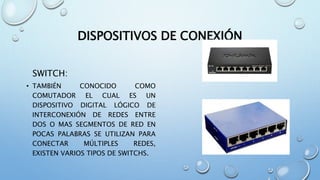DISPOSITIVOS DE CONEXIÓN
SWITCH:
• TAMBIÉN CONOCIDO COMO
COMUTADOR EL CUAL ES UN
DISPOSITIVO DIGITAL LÓGICO DE
INTERCONEXIÓN DE REDES ENTRE
DOS O MAS SEGMENTOS DE RED EN
POCAS PALABRAS SE UTILIZAN PARA
CONECTAR MÚLTIPLES REDES,
EXISTEN VARIOS TIPOS DE SWITCHS.
 