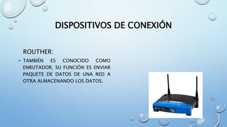 DISPOSITIVOS DE CONEXIÓN
ROUTHER:
• TAMBIÉN ES CONOCIDO COMO
ENRUTADOR. SU FUNCIÓN ES ENVIAR
PAQUETE DE DATOS DE UNA RED A
OTRA ALMACENANDO LOS DATOS.
 