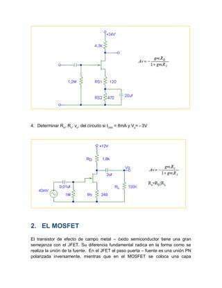 4. Determinar Rin
, Ro
, vo
, del circuito si IDSS
= 8mA y Vp
= - 3V
2. EL MOSFET
El transistor de efecto de campo metal – óxido semiconductor tiene una gran
semejanza con el JFET. Su diferencia fundamental radica en la forma como se
realiza la unión de la fuente. En el JFET el paso puerta – fuente es una unión PN
polarizada inversamente, mientras que en el MOSFET se coloca una capa
 